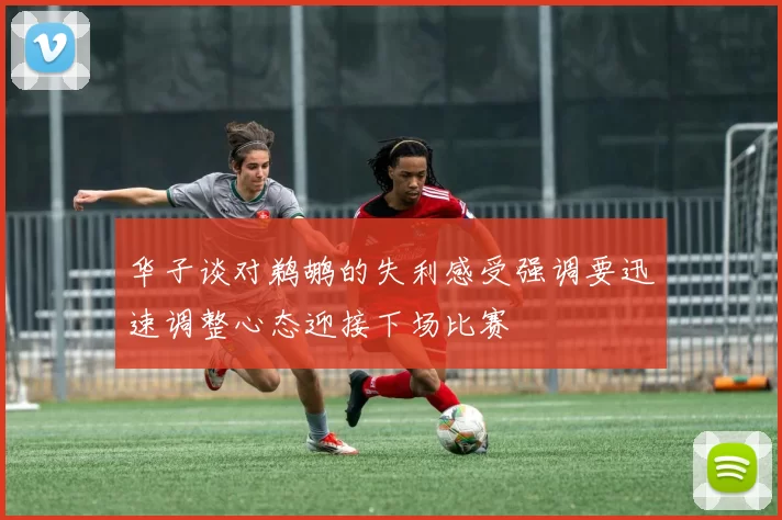 华子谈对鹈鹕的失利感受强调要迅速调整心态迎接下场比赛